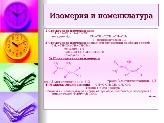Изомерия и номенклатура 1)Структурная изомерия цепи СН 3 -СН=СН-СН=СН-СН 3  гексадиен-2,4 СН 3 -СН=С(СН 3 )-СН=СН 2  3 -метилпентадиен-1,3 2)Структурная изомерия взаимного положения двойных связей СН 2 =СН-СН 2 -СН=СН-СН 3  гексадиен-1,4  СН 2 =СН-СН 2 -СН 2 -СН=СН 2  гексадиен-1,5  3) Пространственная изомерия    4) Межклассовая изомерия СН=С-СН 2- СН 2 -СН 2 -СН 3  гексин-1 и его изомеры Изомерия и номенклатура диенов на примере диенового углеводорода с эмпирической формулой С 6 Н 10 Назад транс-3-метилпентадиен- 1,3 цис-3-метилпентадиен- 1,3  