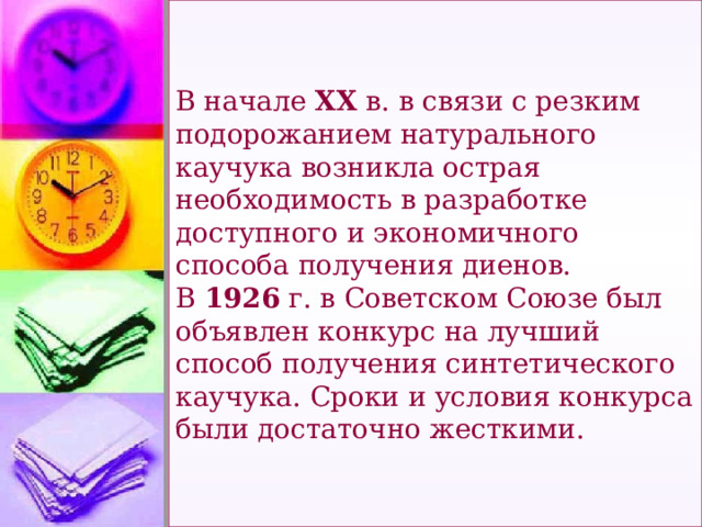 В начале ХХ в. в связи с резким подорожанием натурального каучука возникла острая необходимость в разработке доступного и экономичного способа получения диенов.  В 1926 г. в Советском Союзе был объявлен конкурс на лучший способ получения синтетического каучука. Сроки и условия конкурса были достаточно жесткими.   