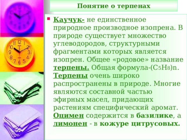 Понятие о терпенах Каучук- не единственное природное производное изопрена. В природе существует множество углеводородов, структурными фрагментами которых является изопрен. Общее «родовое» название терпены. Общая формула-(С 5 Н 8 ) n . Терпены очень широко распространены в природе. Многие являются составной частью эфирных масел, придающих растениям специфический аромат. Оцимен содержится в базилике , а лимонен  - в кожуре цитрусовых.  