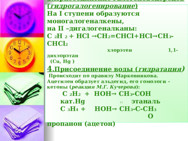 3.Присоединение галогеноводородов ( гидрогалогенирование )  На I ступени образуются моногалогеналкены,  на II –дигалогеналканы:  С  2 Н  2 +  Н Cl →CH 2 =CHCl+HCl→CH 3 -CHCl 2     хлорэтен 1,1-дихлорэтан  (Cu, Hg )  4 .Присоединение воды ( гидратация )   Происходит по правилу Марковникова. Ацетилен образует альдегид, его гомологи –кетоны ( реакция М.Г. Кучерова ):   С  2 Н 2   +  НОН→  СН 3 -СОН    кат. Hg этаналь   С  3 Н 4 +  НОН→  СН 3 -С-СН 3    О пропанон (ацетон)     