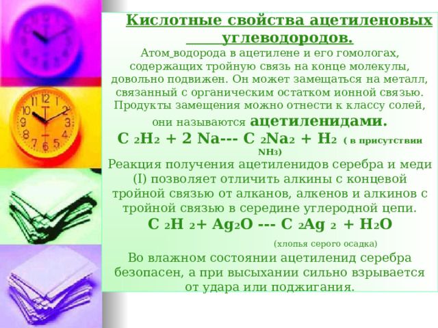 Кислотные свойства ацетиленовых углеводородов.  Атом  водорода в ацетилене и его гомологах, содержащих тройную связь на конце молекулы, довольно подвижен. Он может замещаться на металл, связанный с органическим остатком ионной связью. Продукты замещения можно отнести к классу солей, они называются ацетиленидами.  С  2 Н 2 + 2 Na--- C 2 Na 2 + H 2 ( в присутствии NH 3 )  Реакция получения ацетиленидов серебра и меди ( I) позволяет отличить алкины с концевой тройной связью от алканов, алкенов и алкинов с тройной связью в середине углеродной цепи.  С  2 Н  2 + Ag 2 O --- C 2 Ag 2 + H 2 O   ( хлопья серого осадка)  Во влажном состоянии ацетиленид серебра безопасен, а при высыхании сильно взрывается от удара или поджигания.  
