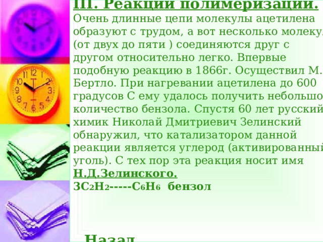 III. Реакции полимеризации.  Очень длинные цепи молекулы ацетилена образуют с трудом, а вот несколько молекул (от двух до пяти ) соединяются друг с другом относительно легко. Впервые подобную реакцию в 1866г. Осуществил М. Бертло. При нагревании ацетилена до 600 градусов С ему удалось получить небольшое количество бензола. Спустя 60 лет русский химик Николай Дмитриевич Зелинский обнаружил, что катализатором данной реакции является углерод (активированный уголь). С тех пор эта реакция носит имя Н.Д.Зелинского.  3С 2 Н 2 -----С 6 Н 6 бензол     Назад  