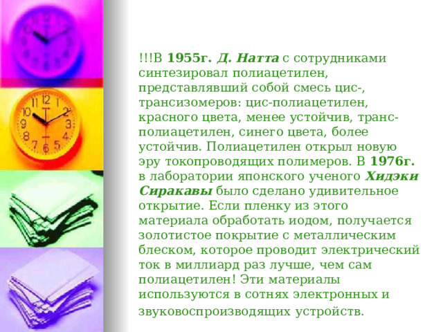 !!!В 1955г.  Д. Натта с сотрудниками синтезировал полиацетилен, представлявший собой смесь цис-, трансизомеров: цис-полиацетилен, красного цвета, менее устойчив, транс- полиацетилен, синего цвета, более устойчив. Полиацетилен открыл новую эру токопроводящих полимеров. В 1976г. в лаборатории японского ученого Хидэки Сиракавы было сделано удивительное открытие. Если пленку из этого материала обработать иодом, получается золотистое покрытие с металлическим блеском, которое проводит электрический ток в миллиард раз лучше, чем сам полиацетилен! Эти материалы используются в сотнях электронных и звуковоспроизводящих  устройств.  