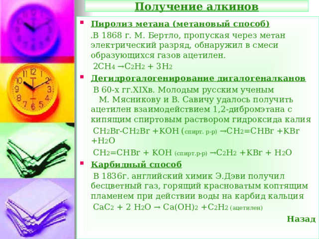 Получение алкинов Пиролиз метана (метановый способ)  .В 1868 г. М. Бертло, пропуская через метан электрический разряд, обнаружил в смеси образующихся газов ацетилен.  2СН 4 →С 2 Н 2 + 3Н 2 Дегидрогалогенирование дигалогеналканов  В 60-х гг. XIX в. Молодым русским ученым  М. Мясникову и В. Савичу удалось получить ацетилен взаимодействием 1,2-дибромэтана с кипящим спиртовым раствором гидроксида калия  СН 2 Br-CH 2 Br +KOH ( спирт. р-р) →CH 2 =CHBr +KBr +H 2 O  CH 2 =CHBr + KOH ( спирт.р-р) →С 2 Н 2 +KBr + H 2 O Карбидный способ  В 1836г. английский химик Э.Дэви получил бесцветный газ, горящий красноватым коптящим пламенем при действии воды на карбид кальция  CaC 2 + 2 H 2 O → Ca(OH) 2 +C 2 H 2 ( ацетилен) Назад  