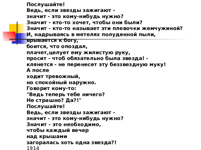 Послушайте! Ведь, если звезды зажигают - значит - это кому-нибудь нужно? Значит - кто-то хочет, чтобы они были? Значит - кто-то называет эти плевочки жемчужиной? И, надрываясь в метелях полуденной пыли, врывается к богу, боится, что опоздал, плачет,целует ему жилистую руку, просит - чтоб обязательно была звезда! - клянется - не перенесет эту беззвездную муку! А после ходит тревожный, но спокойный наружно. Говорит кому-то: 