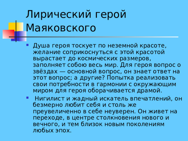 Лирический герой Маяковского  Душа героя тоскует по неземной красоте, желание соприкоснуться с этой красотой вырастает до космических размеров, заполняет собою весь мир. Для героя вопрос о звёздах — основной вопрос, он знает ответ на этот вопрос; а другие? Попытка реализовать свои потребности в гармонии с окружающим миром для героя оборачивается драмой.  Нигилист и жадный искатель впечатлений, он безмерно любит себя и столь же преувеличенно в себе неуверен. Он живет на переходе, в центре столкновения нового и вечного, и тем близок новым поколениям любых эпох. 