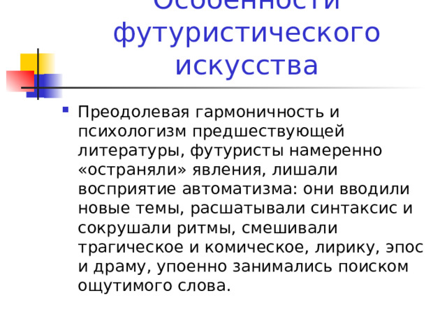 Особенности футуристического искусства Преодолевая гармоничность и психологизм предшествующей литературы, футуристы намеренно «остраняли» явления, лишали восприятие автоматизма: они вводили новые темы, расшатывали синтаксис и сокрушали ритмы, смешивали трагическое и комическое, лирику, эпос и драму, упоенно занимались поиском ощутимого слова. 