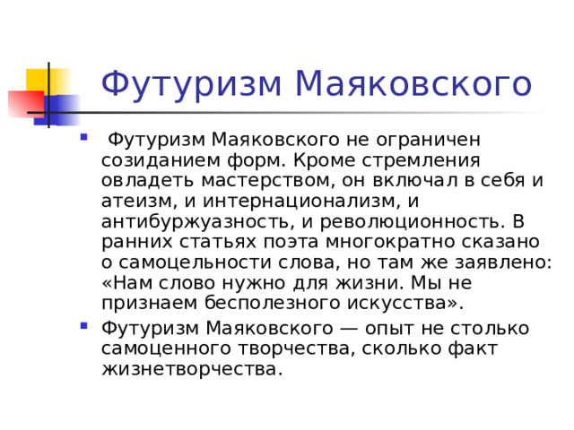 Футуризм Маяковского  Футуризм Маяковского не ограничен созиданием форм. Кроме стремления овладеть мастерством, он включал в себя и атеизм, и интернационализм, и антибуржуазность, и революционность. В ранних статьях поэта многократно сказано о самоцельности слова, но там же заявлено: «Нам слово нужно для жизни. Мы не признаем бесполезного искусства». Футуризм Маяковского — опыт не столько самоценного творчества, сколько факт жизнетворчества. 