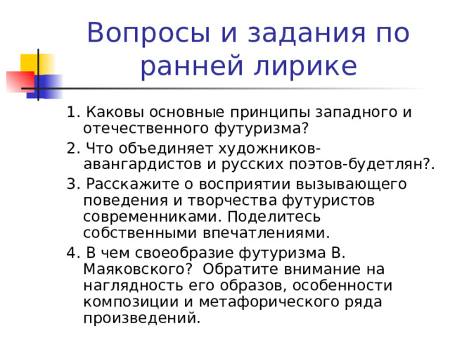 Вопросы и задания по ранней лирике 1. Каковы основные принципы западного и отечественного футуризма? 2. Что объединяет художников-авангардистов и русских поэтов-будетлян?. 3. Расскажите о восприятии вызывающего поведения и творчества футуристов современниками. Поделитесь собственными впечатлениями. 4. В чем своеобразие футуризма В. Маяковского? Обратите внимание на наглядность его образов, особенности композиции и метафорического ряда произведений. 