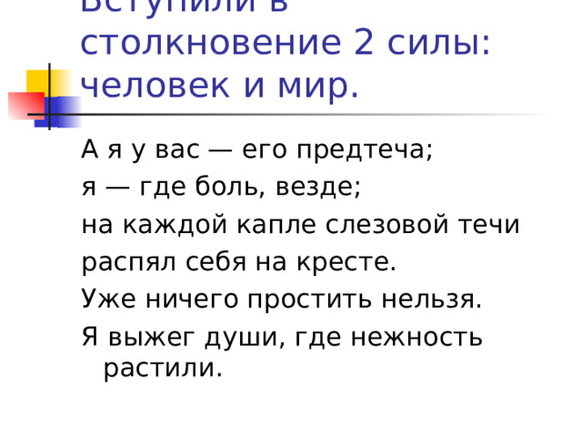 Вступили в столкновение 2 силы: человек и мир. А я у вас — его предтеча; я — где боль, везде; на каждой капле слезовой течи распял себя на кресте. Уже ничего простить нельзя. Я выжег души, где нежность растили. 