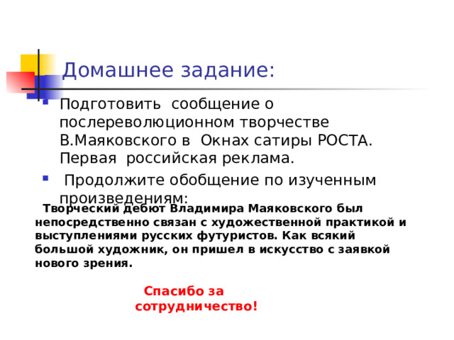  Спасибо за сотрудничество! Домашнее задание: Подготовить сообщение о послереволюционном творчестве В.Маяковского в Окнах сатиры РОСТА. Первая российская реклама.  Продолжите обобщение по изученным произведениям:  Творческий дебют Владимира Маяковского  был непосредственно связан с художественной практикой и выступлениями русских футуристов. Как всякий большой художник, он пришел в искусство с заявкой нового зрения. 