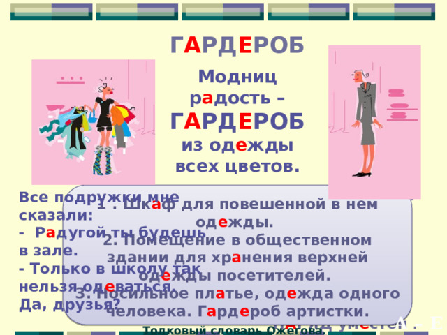 Г А РД Е РОБ Модниц р а дость – Г А РД Е РОБ из од е жды всех цветов. Все подружки мне сказали: Брюки, пл а тья и ж а к е т, блузка - школьный весь компл е кт -  Г А РД Е РОБ подобран к месту- - Р а дугой ты будешь в зале. - Только в школу так нельзя од е ваться.  Значит, твой Н А РЯД ум е стен .  Да, друзья?   1 . Шк а ф для повешенной в нем од е жды. 2. Помещение в общественном здании для хр а нения верхней од е жды посетителей. 3. Носильное пл а тье, од е жда одного человека. Г а рд е роб артистки. Толковый словарь Ожегова.  А – Е 
