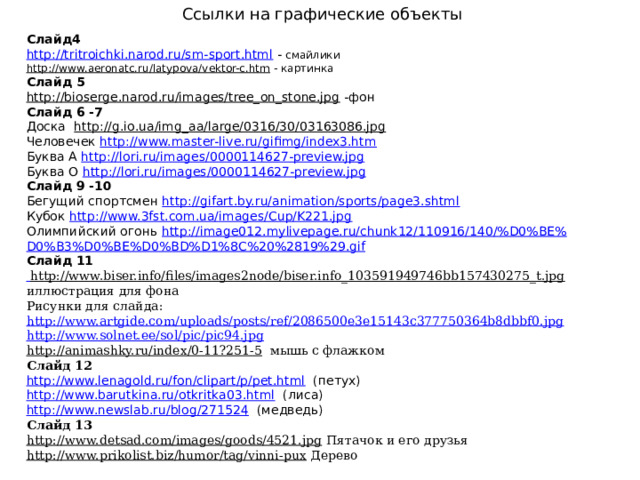 Ссылки на графические объекты Слайд4 http://tritroichki.narod.ru/sm-sport.html  - смайлики http://www.aeronatc.ru/latypova/vektor-c.htm  - картинка Слайд 5 http://bioserge.narod.ru/images/tree_on_stone.jpg  -фон Слайд 6 -7 Доска  http://g.io.ua/img_aa/large/0316/30/03163086.jpg Человечек http://www.master-live.ru/gifimg/index3.htm Буква А http://lori.ru/images/0000114627-preview.jpg Буква О http://lori.ru/images/0000114627-preview.jpg Слайд 9 -10 Бегущий спортсмен http://gifart.by.ru/animation/sports/page3.shtml Кубок http://www.3fst.com.ua/images/Cup/K221.jpg Олимпийский огонь http://image012.mylivepage.ru/chunk12/110916/140/%D0%BE% D0%B3%D0%BE%D0%BD%D1%8C%20%2819%29.gif Слайд 11  http://www.biser.info/files/images2node/biser.info_103591949746bb157430275_t.jpg  иллюстрация для фона Рисунки для слайда: http://www.artgide.com/uploads/posts/ref/2086500e3e15143c377750364b8dbbf0.jpg http://www.solnet.ee/sol/pic/pic94.jpg http://animashky.ru/index/0-11?251-5  мышь с флажком Слайд 12 http://www.lenagold.ru/fon/clipart/p/pet.html  (петух) http://www.barutkina.ru/otkritka03.html  (лиса) http://www.newslab.ru/blog/271524  (медведь) Слайд 13 http://www.detsad.com/images/goods/4521.jpg  Пятачок и его друзья http://www.prikolist.biz/humor/tag/vinni-pux  Дерево    