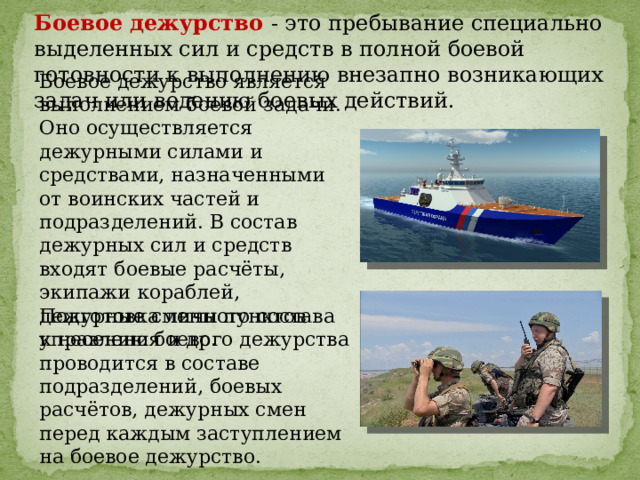 Боевое дежурство - это пребывание специально выделенных сил и средств в полной боевой готовности к выполнению внезапно возникающих задач или ведению боевых действий. Боевое дежурство является выполнением боевой задачи. Оно осуществляется дежурными силами и средствами, назначенными от воинских частей и подразделений. В состав дежурных сил и средств входят боевые расчёты, экипажи кораблей, дежурные смены пунктов управления и др. Подготовка личного состава к несению боевого дежурства проводится в составе подразделений, боевых расчётов, дежурных смен перед каждым заступлением на боевое дежурство. 