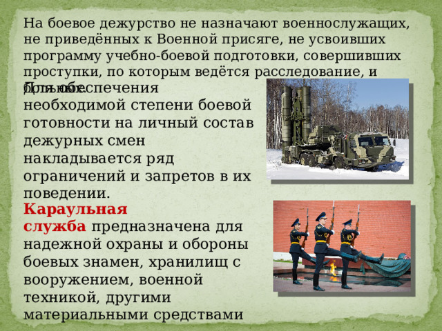 На боевое дежурство не назначают военнослужащих, не приведённых к Военной присяге, не усвоивших программу учебно-боевой подготовки, совершивших проступки, по которым ведётся расследование, и больных. Для обеспечения необходимой степени боевой готовности на личный состав дежурных смен накладывается ряд ограничений и запретов в их поведении. Караульная служба   предназначена для надежной охраны и обороны боевых знамен, хранилищ с вооружением, военной техникой, другими материальными средствами 