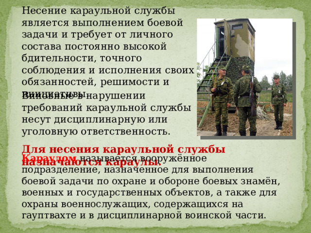 Несение караульной службы является выполнением боевой задачи и требует от личного состава постоянно высокой бдительности, точного соблюдения и исполнения своих обязанностей, решимости и инициативы . Виновные в нарушении требований караульной службы несут дисциплинарную или уголовную ответственность. Для несения караульной службы назначаются караулы. Караулом называется вооружённое подразделение, назначенное для выполнения боевой задачи по охране и обороне боевых знамён, военных и государственных объектов, а также для охраны военнослужащих, содержащихся на гауптвахте и в дисциплинарной воинской части. 