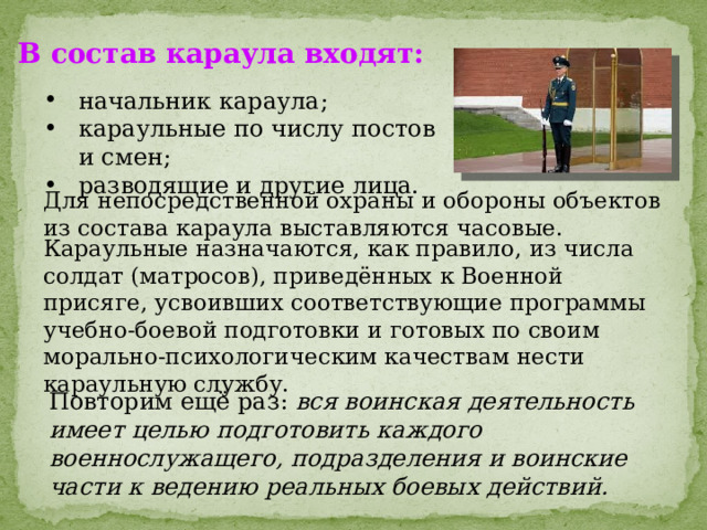 В состав караула входят: начальник караула; караульные по числу постов и смен; разводящие и другие лица. Для непосредственной охраны и обороны объектов из состава караула выставляются часовые. Караульные назначаются, как правило, из числа солдат (матросов), приведённых к Военной присяге, усвоивших соответствующие программы учебно-боевой подготовки и готовых по своим морально-психологическим качествам нести караульную службу. Повторим ещё раз: вся воинская деятельность имеет целью подготовить каждого военнослужащего, подразделения и воинские части к ведению реальных боевых действий.  
