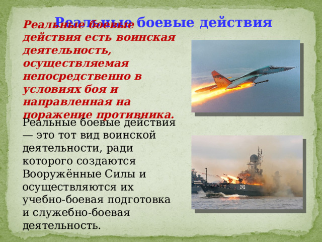 Реальные боевые действия Реальные боевые действия есть воинская деятельность, осуществляемая непосредственно в условиях боя и направленная на поражение противника.  Реальные боевые действия — это тот вид воинской деятельности, ради которого создаются Вооружённые Силы и осуществляются их учебно-боевая подготовка и служебно-боевая деятельность. 