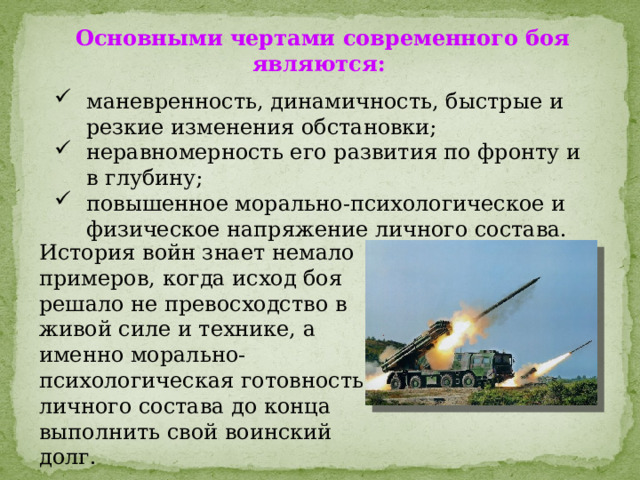 Основными чертами современного боя являются: маневренность, динамичность, быстрые и резкие изменения обстановки; неравномерность его развития по фронту и в глубину; повышенное морально-психологическое и физическое напряжение личного состава. История войн знает немало примеров, когда исход боя решало не превосходство в живой силе и технике, а именно морально-психологическая готовность личного состава до конца выполнить свой воинский долг. 