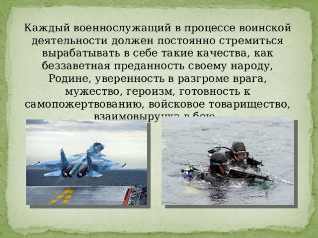 Каждый военнослужащий в процессе воинской деятельности должен постоянно стремиться вырабатывать в себе такие качества, как беззаветная преданность своему народу, Родине, уверенность в разгроме врага, мужество, героизм, готовность к самопожертвованию, войсковое товарищество, взаимовыручка в бою. 