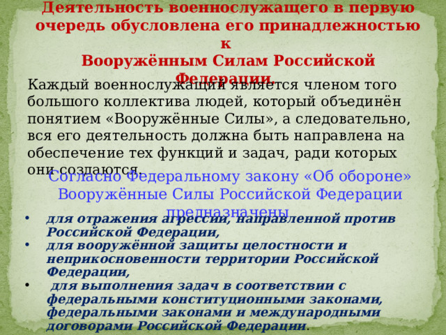 Деятельность военнослужащего в первую очередь обусловлена его принадлежностью к Вооружённым Силам Российской Федерации. Каждый военнослужащий является членом того большого коллектива людей, который объединён понятием «Вооружённые Силы», а следовательно, вся его деятельность должна быть направлена на обеспечение тех функций и задач, ради которых они создаются. Согласно Федеральному закону «Об обороне» Вооружённые Силы Российской Федерации предназначены для отражения агрессии, направленной против Российской Федерации, для вооружённой защиты целостности и неприкосновенности территории Российской Федерации,  для выполнения задач в соответствии с федеральными конституционными законами, федеральными законами и международными договорами Российской Федерации . 