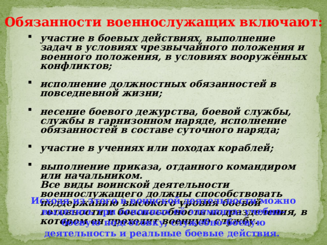 Обязанности военнослужащих включают: участие в боевых действиях, выполнение задач в условиях чрезвычайного положения и военного положения, в условиях вооружённых конфликтов;  исполнение должностных обязанностей в повседневной жизни;  несение боевого дежурства, боевой службы, службы в гарнизонном наряде, исполнение обязанностей в составе суточного наряда;  участие в учениях или походах кораблей;  выполнение приказа, отданного командиром или начальником.  Все виды воинской деятельности военнослужащего должны способствовать поддержанию высокого уровня боевой готовности и боеспособности подразделения, в котором он проходит военную службу. Исходя из этого в воинской деятельности можно выделить три основных её элемента: учебно-боевую подготовку, служебно-боевую деятельность и реальные боевые действия. 