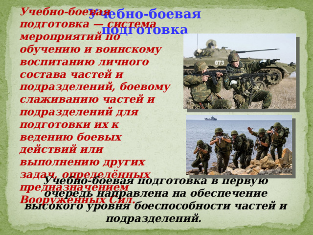 Учебно-боевая подготовка — система мероприятий по обучению и воинскому воспитанию личного состава частей и подразделений, боевому слаживанию частей и подразделений для подготовки их к ведению боевых действий или выполнению других задач, определённых предназначением Вооружённых Сил. Учебно-боевая подготовка Учебно-боевая подготовка в первую очередь направлена на обеспечение высокого уровня боеспособности частей и подразделений. 