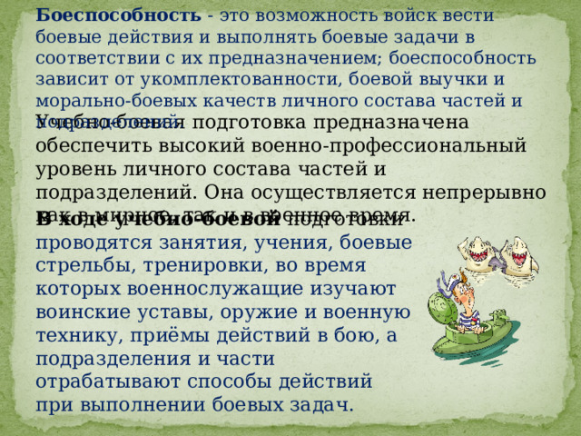 Боеспособность - это возможность войск вести боевые действия и выполнять боевые задачи в соответствии с их предназначением; боеспособность зависит от укомплектованности, боевой выучки и морально-боевых качеств личного состава частей и подразделений. Учебно-боевая подготовка предназначена обеспечить высокий военно-профессиональный уровень личного состава частей и подразделений. Она осуществляется непрерывно как в мирное, так и в военное время. В ходе учебно-боевой подготовки проводятся занятия, учения, боевые стрельбы, тренировки, во время которых военнослужащие изучают воинские уставы, оружие и военную технику, приёмы действий в бою, а подразделения и части отрабатывают способы действий при выполнении боевых задач. 