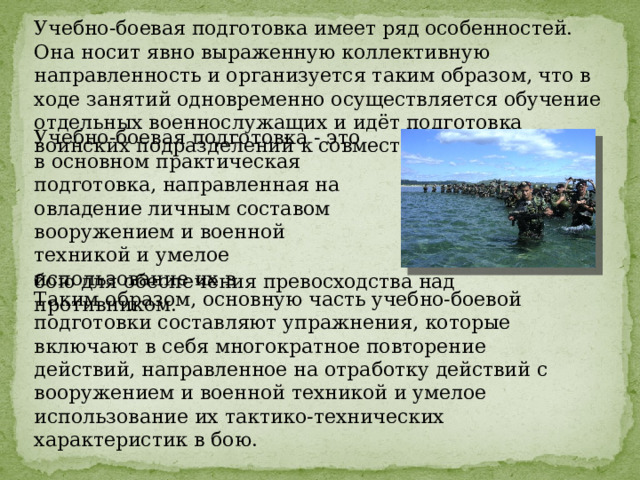 Учебно-боевая подготовка имеет ряд особенностей. Она носит явно выраженную коллективную направленность и организуется таким образом, что в ходе занятий одновременно осуществляется обучение отдельных военнослужащих и идёт подготовка воинских подразделений к совместным действиям. Учебно-боевая подготовка - это в основном практическая подготовка, направленная на овладение личным составом вооружением и военной техникой и умелое использование их в бою для обеспечения превосходства над противником. Таким образом, основную часть учебно-боевой подготовки составляют упражнения, которые включают в себя многократное повторение действий, направленное на отработку действий с вооружением и военной техникой и умелое использование их тактико-технических характеристик в бою. 