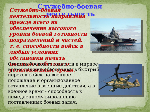 Служебно-боевая деятельность Служебно-боевая деятельность направлена прежде всего на обеспечение высокого уровня боевой готовности подразделений и частей, т. е. способности войск в любых условиях обстановки начать военные действия в установленные сроки. Степень боевой готовности в мирное время должна обеспечивать быстрый переход войск на военное положение и организованное вступление в военные действия, а в военное время - способность к немедленному выполнению поставленных боевых задач. 