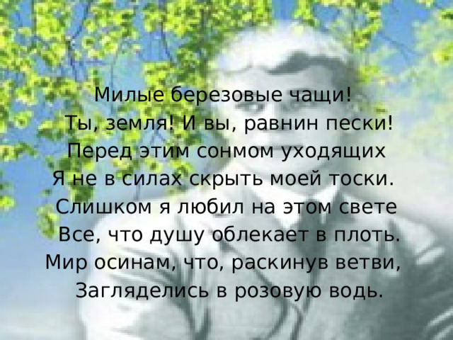 Милые березовые чащи!  Ты, земля! И вы, равнин пески!  Перед этим сонмом уходящих Я не в силах скрыть моей тоски.  Слишком я любил на этом свете  Все, что душу облекает в плоть. Мир осинам, что, раскинув ветви,  Загляделись в розовую водь. 