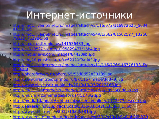 Интернет-источники http://img1.liveinternet.ru/images/attach/c//116/972/116972625_5634411_0.jpg http://img1.liveinternet.ru/images/attach/c/4/81/562/81562527_1325079532_76298c.jpg http://sojuzrus.lt/uploads/141536433.jpg http://cs619527.vk.me/u195829437/15b4.jpg http://img.anews.com/images/84420ab.jpg http://img10.proshkolu.ru/ce62111f0add4.jpg http://img1.liveinternet.ru/images/attach/c/11/116/776/116776133_Esenin.jpg http://photoflowery.ru/photo/55/55d0d52e30189.jpg http://www.hramtroicy.prihod.ru/67/1167image/30379.jpg http://www.playcast.ru/uploads/2010/10/07/2023166.jpg http://img1.liveinternet.ru/images/attach/c/7/97/c89c668daaa.jpg http://muzmix.com/images/songs/75176/2.jpg http://media1.fanparty.ru/fanclubs/esenin/gallery/2122677_esenin.jpg http://ser-esenin.ru/uploads/posts/2015-03/1426533350_1.jpg http://www.stihi.ru/pics/2012/10/03/381.jpg http://academ.info/upload/node_images_ext/2010/10/14946/ab00b37088a0.jpg http://images.myshared.ru/4/280546/slide_1.jpg 
