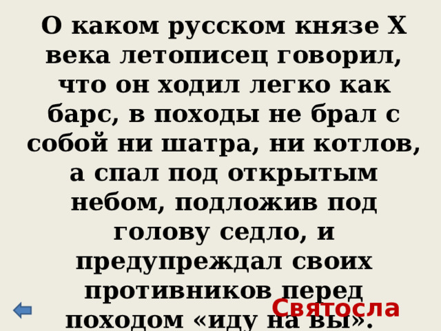 О каком русском князе X века летописец говорил, что он ходил легко как барс, в походы не брал с собой ни шатра, ни котлов, а спал под открытым небом, подложив под голову седло, и предупреждал своих противников перед походом «иду на вы». Святослав 