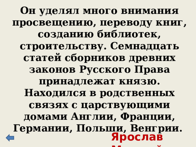 Он уделял много внимания просвещению, переводу книг, созданию библиотек, строительству. Семнадцать статей сборников древних законов Русского Права принадлежат князю. Находился в родственных связях с царствующими домами Англии, Франции, Германии, Польши, Венгрии. Ярослав Мудрый 