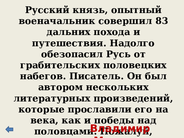 Русский князь, опытный военачальник совершил 83 дальних похода и путешествия. Надолго обезопасил Русь от грабительских половецких набегов. Писатель. Он был автором нескольких литературных произведений, которые прославили его на века, как и победы над половцами. Пожалуй, наиболее известно его «Поучение детям». Владимир Мономах 
