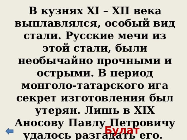 В кузнях XI – XII века выплавлялся, особый вид стали. Русские мечи из этой стали, были необычайно прочными и острыми. В период монголо-татарского ига секрет изготовления был утерян. Лишь в XIX Аносову Павлу Петровичу удалось разгадать его. Булат 