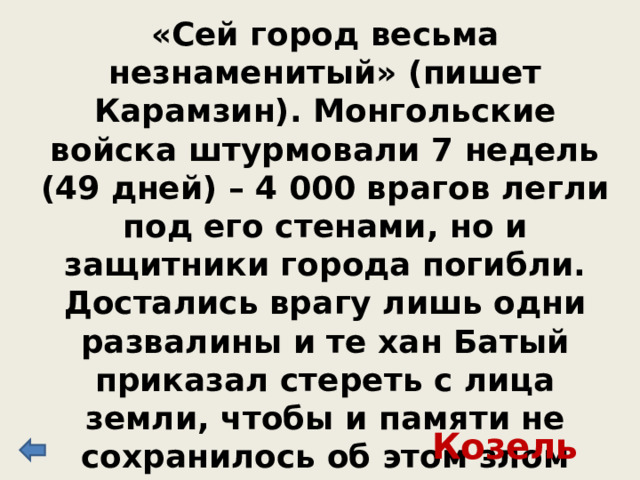 «Сей город весьма незнаменитый» (пишет Карамзин). Монгольские войска штурмовали 7 недель (49 дней) – 4 000 врагов легли под его стенами, но и защитники города погибли. Достались врагу лишь одни развалины и те хан Батый приказал стереть с лица земли, чтобы и памяти не сохранилось об этом злом городе. Козельск 