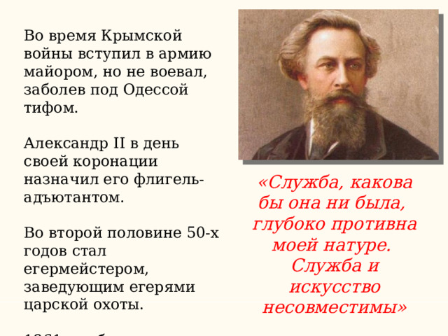 Во время Крымской войны вступил в армию майором, но не воевал, заболев под Одессой тифом. Александр II в день своей коронации назначил его флигель-адъютантом. Во второй половине 50-х годов стал егермейстером, заведующим егерями царской охоты.  1861 – добился отставки «Служба, какова бы она ни была, глубоко противна моей натуре. Служба и искусство несовместимы» 