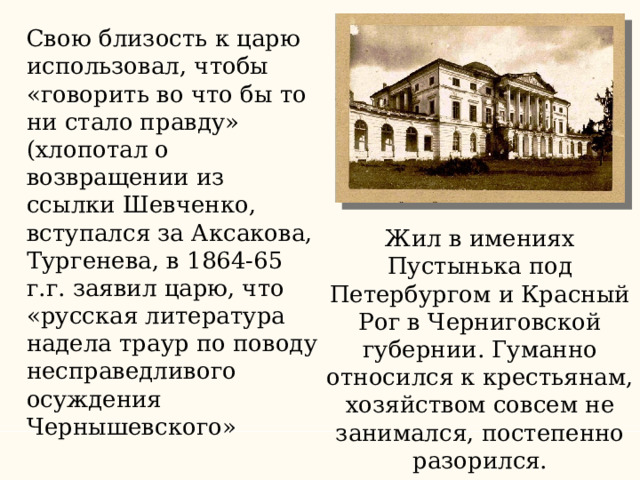 Свою близость к царю использовал, чтобы «говорить во что бы то ни стало правду» (хлопотал о возвращении из ссылки Шевченко, вступался за Аксакова, Тургенева, в 1864-65 г.г. заявил царю, что «русская литература надела траур по поводу несправедливого осуждения Чернышевского» Жил в имениях Пустынька под Петербургом и Красный Рог в Черниговской губернии. Гуманно относился к крестьянам, хозяйством совсем не занимался, постепенно разорился. 