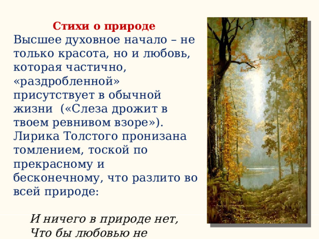 Стихи о природе Высшее духовное начало – не только красота, но и любовь, которая частично, «раздробленной» присутствует в обычной жизни («Слеза дрожит в твоем ревнивом взоре»). Лирика Толстого пронизана томлением, тоской по прекрасному и бесконечному, что разлито во всей природе: И ничего в природе нет, Что бы любовью не дышало… И ничего в природе нет, Что бы любовью не дышало… 