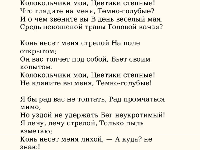 «Колокольчики мои» Колокольчики мои, Цветики степные!  Что глядите на меня, Темно-голубые?  И о чем звените вы В день веселый мая,  Средь некошеной травы Головой качая? Конь несет меня стрелой На поле открытом;  Он вас топчет под собой, Бьет своим копытом.  Колокольчики мои, Цветики степные!  Не кляните вы меня, Темно-голубые! Я бы рад вас не топтать, Рад промчаться мимо,  Но уздой не удержать Бег неукротимый!  Я лечу, лечу стрелой, Только пыль взметаю;  Конь несет меня лихой, — А куда? не знаю! 