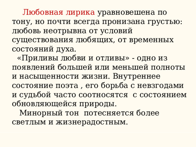  Любовная лирика уравновешена по тону, но почти всегда пронизана грустью: любовь неотрывна от условий существования любящих, от временных состояний духа.  «Приливы любви и отливы» - одно из появлений большей или меньшей полноты и насыщенности жизни. Внутреннее состояние поэта , его борьба с невзгодами и судьбой часто соотносятся с состоянием обновляющейся природы.  Минорный тон потесняется более светлым и жизнерадостным. 