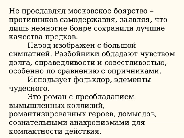 Не прославлял московское боярство –противников самодержавия, заявляя, что лишь немногие бояре сохранили лучшие качества предков.  Народ изображен с большой симпатией. Разбойники обладают чувством долга, справедливости и совестливостью, особенно по сравнению с опричниками.  Использует фольклор, элементы чудесного.  Это роман с преобладанием вымышленных коллизий, романтизированных героев, домыслов, сознательными анахронизмами для компактности действия. 