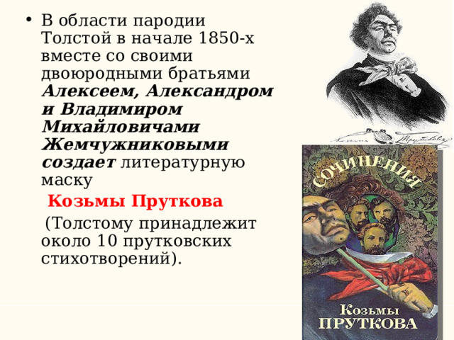 В области пародии Толстой в начале 1850-х вместе со своими двоюродными братьями Алексеем, Александром и Владимиром Михайловичами Жемчужниковыми создает литературную маску  Козьмы Пруткова  (Толстому принадлежит около 10 прутковских стихотворений). 