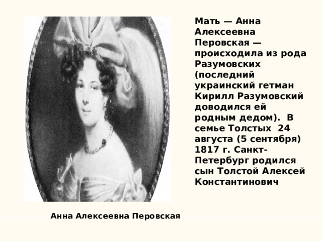 Мать — Анна Алексеевна Перовская — происходила из рода Разумовских (последний украинский гетман Кирилл Разумовский доводился ей родным дедом). В семье Толстых 24 августа (5 сентября) 1817 г. Санкт-Петербург родился сын Толстой Алексей Константинович    Анна Алексеевна Перовская 