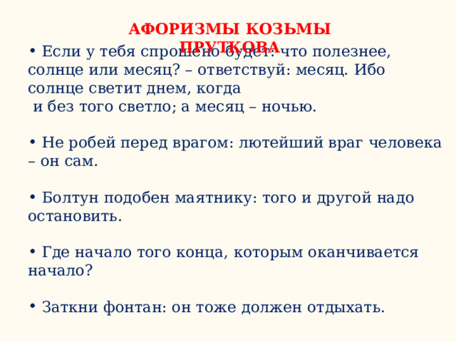 АФОРИЗМЫ КОЗЬМЫ ПРУТКОВА  Если у тебя спрошено будет: что полезнее, солнце или месяц? – ответствуй: месяц. Ибо солнце светит днем, когда  и без того светло; а месяц – ночью.  Не робей перед врагом: лютейший враг человека – он сам.   Болтун подобен маятнику: того и другой надо остановить.   Где начало того конца, которым оканчивается начало?   Заткни фонтан: он тоже должен отдыхать. 