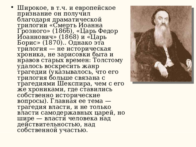 Широкое, в т.ч. и европейское признание он получил благодаря драматической трилогии «Смерть Иоанна Грозного» (1866), «Царь Федор Иоаннович» (1868) и «Царь Борис» (1870).. Однако эта трилогия — не историческая хроника, не зарисовки быта и нравов старых времен: Толстому удалось воскресить жанр трагедии (указывалось, что его трилогия больше связана с трагедиями Шекспира, чем с его же хрониками, где ставились собственно исторические вопросы). Главная ее тема — трагедия власти, и не только власти самодержавных царей, но шире — власти человека над действительностью, над собственной участью. 