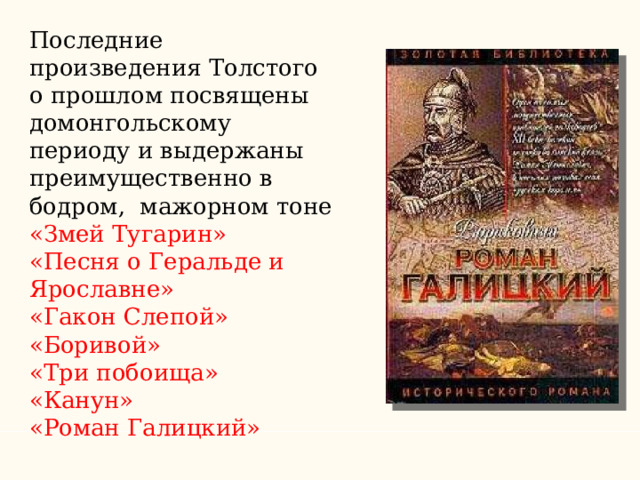 Последние произведения Толстого о прошлом посвящены домонгольскому периоду и выдержаны преимущественно в бодром, мажорном тоне «Змей Тугарин» «Песня о Геральде и Ярославне» «Гакон Слепой» «Боривой» «Три побоища» «Канун» «Роман Галицкий» 