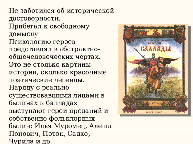 Не заботился об исторической достоверности. Прибегал к свободному домыслу Психологию героев представлял в абстрактно-общечеловеческих чертах. Это не столько картины истории, сколько красочные поэтические легенды. Наряду с реально существовавшими лицами в былинах и балладах выступают герои преданий и собственно фольклорных былин: Илья Муромец, Алеша Попович, Поток, Садко, Чурила и др. 