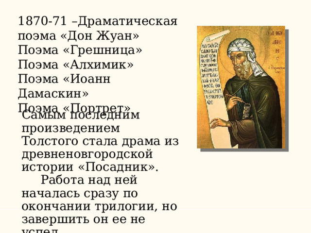 1870-71 –Драматическая поэма «Дон Жуан» Поэма «Грешница» Поэма «Алхимик» Поэма «Иоанн Дамаскин» Поэма «Портрет» Самым последним произведением Толстого стала драма из древненовгородской истории «Посадник».  Работа над ней началась сразу по окончании трилогии, но завершить он ее не успел. 